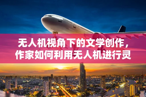 无人机视角下的文学创作，作家如何利用无人机进行灵感捕捉与实地考察？