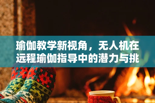 瑜伽教学新视角，无人机在远程瑜伽指导中的潜力与挑战