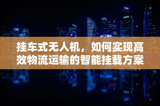 挂车式无人机，如何实现高效物流运输的智能挂载方案？