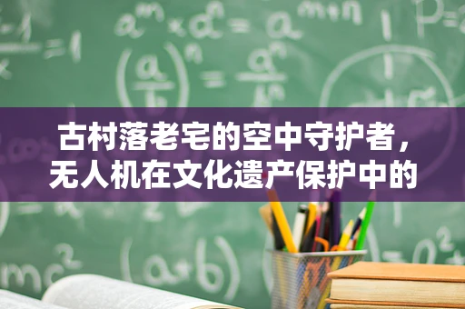 古村落老宅的空中守护者，无人机在文化遗产保护中的应用挑战