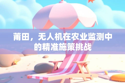 莆田，无人机在农业监测中的精准施策挑战