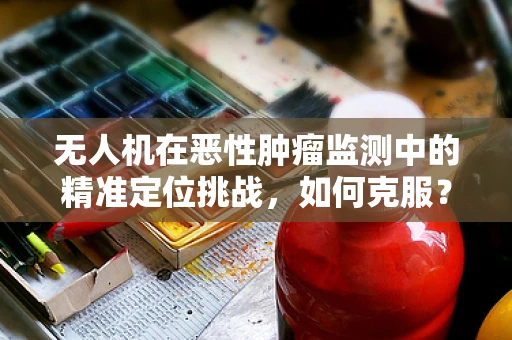 无人机在恶性肿瘤监测中的精准定位挑战，如何克服？