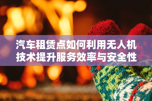 汽车租赁点如何利用无人机技术提升服务效率与安全性？