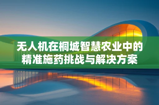 无人机在桐城智慧农业中的精准施药挑战与解决方案