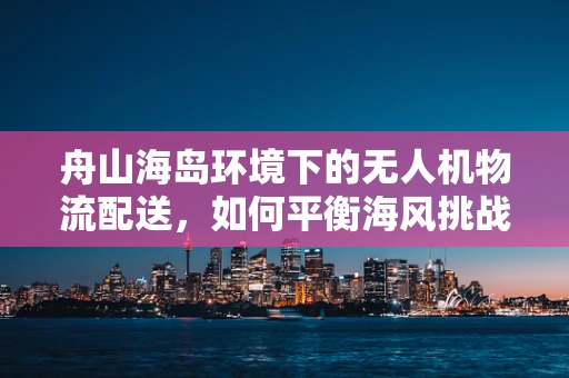 舟山海岛环境下的无人机物流配送，如何平衡海风挑战与高效运输？