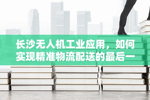 长沙无人机工业应用，如何实现精准物流配送的最后一公里？