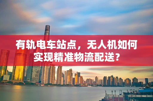 有轨电车站点，无人机如何实现精准物流配送？