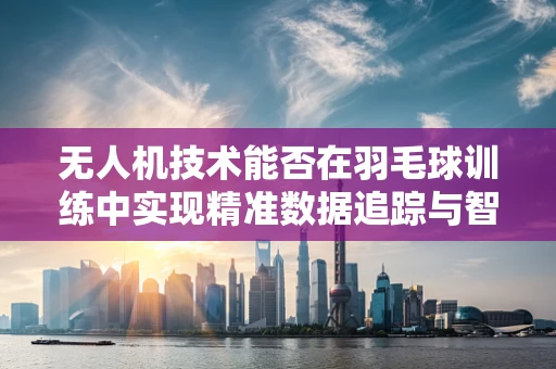 无人机技术能否在羽毛球训练中实现精准数据追踪与智能分析？