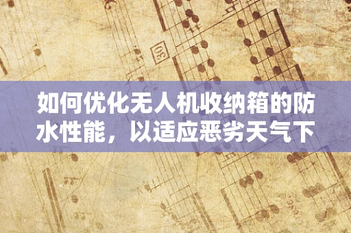 如何优化无人机收纳箱的防水性能，以适应恶劣天气下的工业应用？