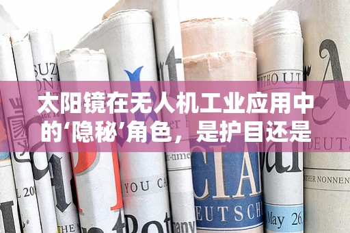 太阳镜在无人机工业应用中的‘隐秘’角色，是护目还是增视？