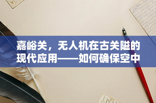 嘉峪关，无人机在古关隘的现代应用——如何确保空中安全？