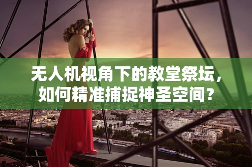 无人机视角下的教堂祭坛，如何精准捕捉神圣空间？
