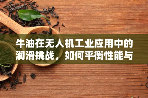 牛油在无人机工业应用中的润滑挑战，如何平衡性能与食品安全？