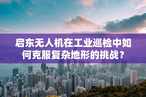 启东无人机在工业巡检中如何克服复杂地形的挑战？