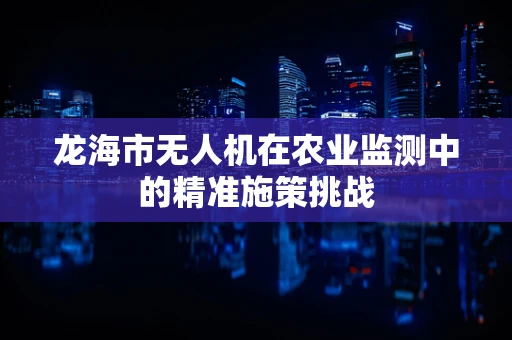 龙海市无人机在农业监测中的精准施策挑战
