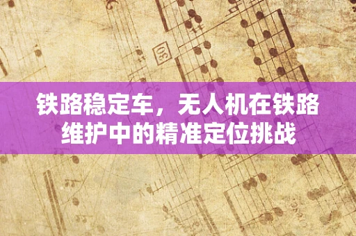 铁路稳定车，无人机在铁路维护中的精准定位挑战