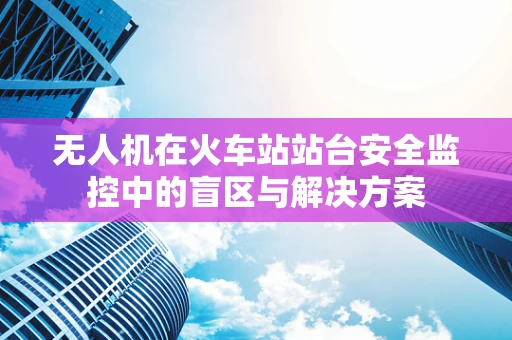 无人机在火车站站台安全监控中的盲区与解决方案