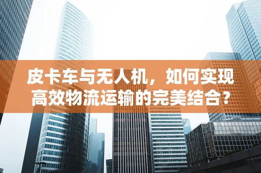 皮卡车与无人机，如何实现高效物流运输的完美结合？