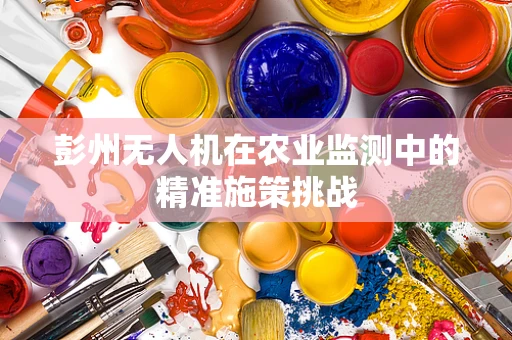 彭州无人机在农业监测中的精准施策挑战