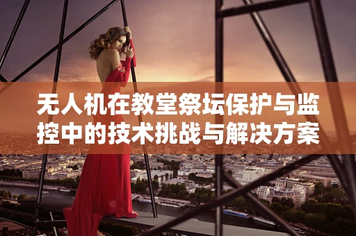 无人机在教堂祭坛保护与监控中的技术挑战与解决方案