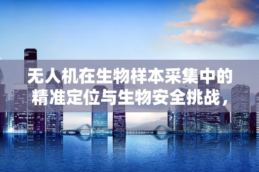 无人机在生物样本采集中的精准定位与生物安全挑战，如何平衡效率与生态保护？