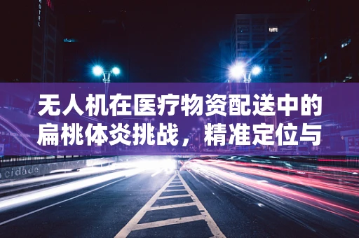 无人机在医疗物资配送中的扁桃体炎挑战，精准定位与安全运输的平衡