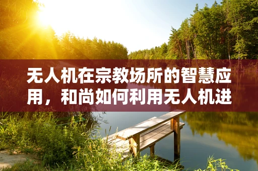 无人机在宗教场所的智慧应用，和尚如何利用无人机进行日常管理？