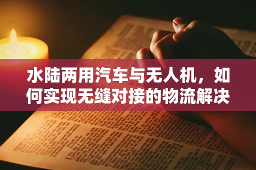水陆两用汽车与无人机，如何实现无缝对接的物流解决方案？