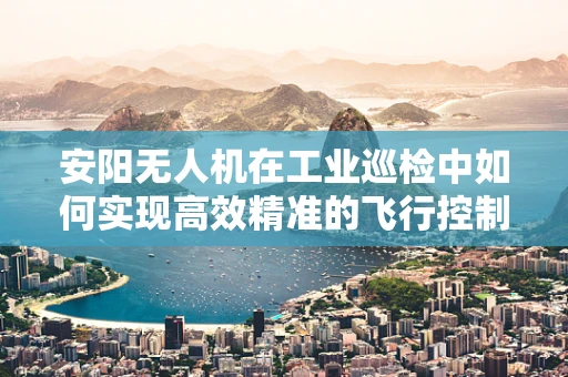 安阳无人机在工业巡检中如何实现高效精准的飞行控制？