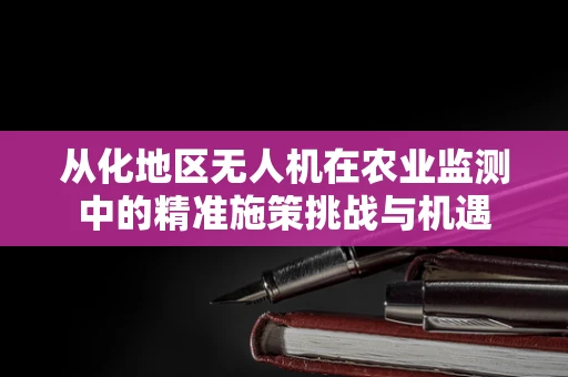 从化地区无人机在农业监测中的精准施策挑战与机遇