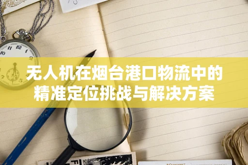无人机在烟台港口物流中的精准定位挑战与解决方案