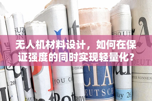 无人机材料设计，如何在保证强度的同时实现轻量化？