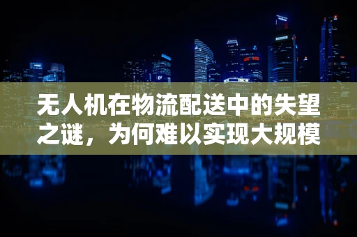 无人机在物流配送中的失望之谜，为何难以实现大规模商业化？