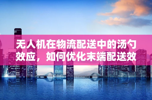 无人机在物流配送中的汤勺效应，如何优化末端配送效率？