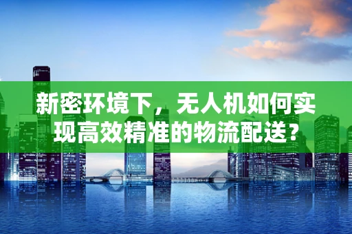 新密环境下，无人机如何实现高效精准的物流配送？