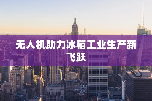 无人机助力冰箱工业生产新飞跃