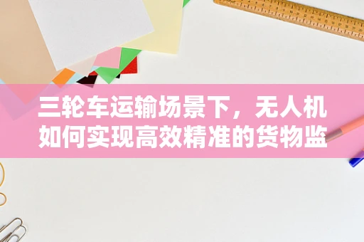 三轮车运输场景下，无人机如何实现高效精准的货物监控与定位？