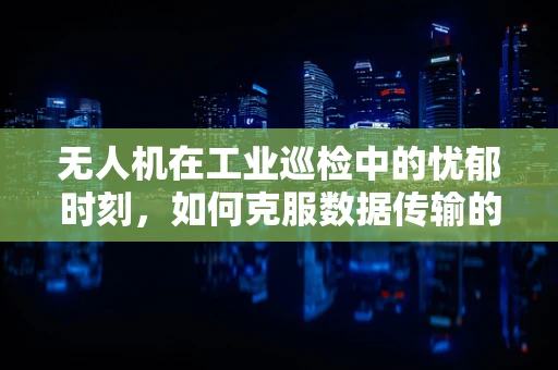 无人机在工业巡检中的忧郁时刻，如何克服数据传输的瓶颈？