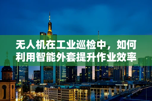 无人机在工业巡检中，如何利用智能外套提升作业效率与安全性？