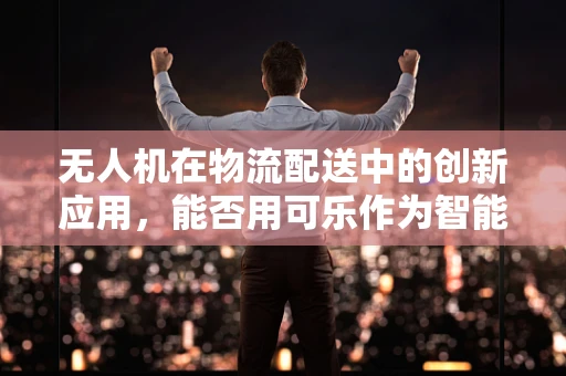 无人机在物流配送中的创新应用，能否用可乐作为智能配送的试金石？