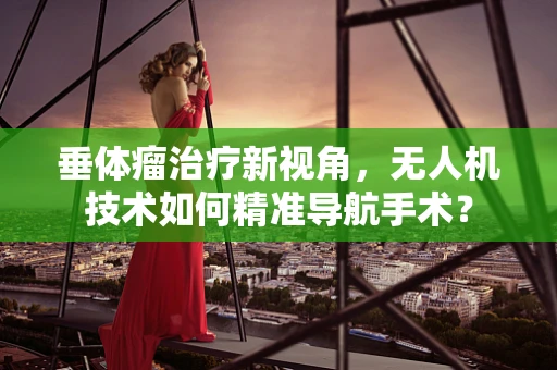 垂体瘤治疗新视角，无人机技术如何精准导航手术？