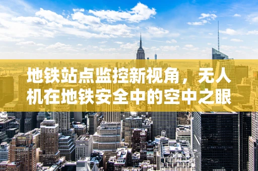地铁站点监控新视角，无人机在地铁安全中的空中之眼如何发挥作用？