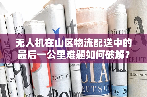 无人机在山区物流配送中的最后一公里难题如何破解？