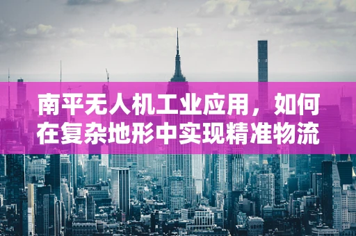 南平无人机工业应用，如何在复杂地形中实现精准物流配送？
