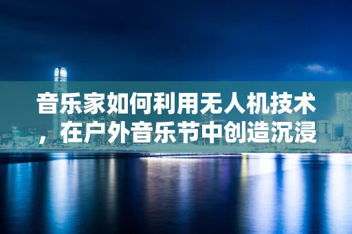 音乐家如何利用无人机技术，在户外音乐节中创造沉浸式体验？