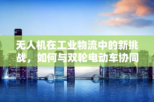 无人机在工业物流中的新挑战，如何与双轮电动车协同作业？