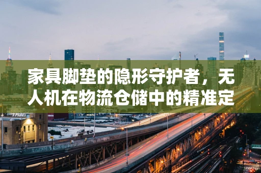 家具脚垫的隐形守护者，无人机在物流仓储中的精准定位应用挑战