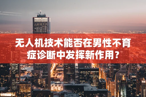 无人机技术能否在男性不育症诊断中发挥新作用？