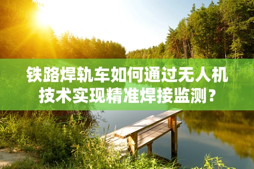 铁路焊轨车如何通过无人机技术实现精准焊接监测？
