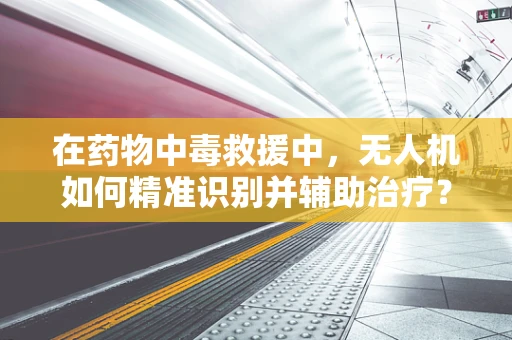 在药物中毒救援中，无人机如何精准识别并辅助治疗？